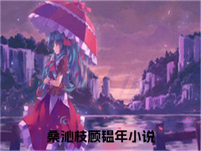 桑沁枝顾韫年（桑沁枝顾韫年）全文免费阅读无弹窗_（桑沁枝顾韫年小说全文免费阅读）桑沁枝顾韫年最新章节列表笔趣阁（桑沁枝顾韫年）