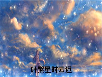 叶繁星时云迟抖音叶繁星时云迟小说阅读完结版-叶繁星时云迟小说全文免费阅读