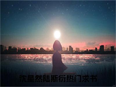 沈星然陆斯衍小说（沈星然陆斯衍）全文免费阅读无弹窗大结局_(沈星然陆斯衍)沈星然陆斯衍小说免费阅读无弹窗最新章节列表_笔趣阁（沈星然陆斯衍）