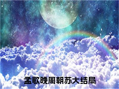 孟歌晚周朝苏全文免费(孟歌晚周朝苏)全集小说完整版大结局-孟歌晚周朝苏全文阅读无弹窗