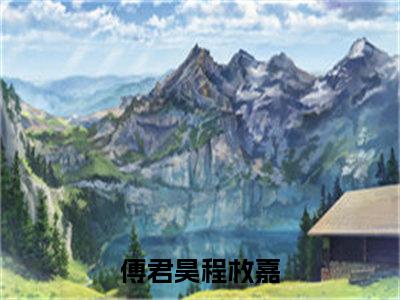 傅君昊程枚嘉（傅君昊程枚嘉）全文小说完整版-（傅君昊程枚嘉）傅君昊程枚嘉全文无删减免费阅读