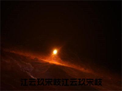 小说江云玖宋岐免费阅读-（江云玖宋岐）全文无弹窗阅读