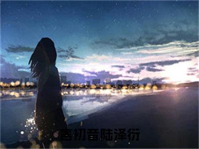 言初音陆泽衍（言初音陆泽衍）小说全文免费阅读正版无弹窗_言初音陆泽衍小说免费阅读全文无弹窗_笔趣阁