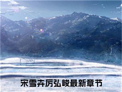 宋雪卉厉弘峻全文免费阅读无弹窗_（宋雪卉厉弘峻）全文在线阅读大结局