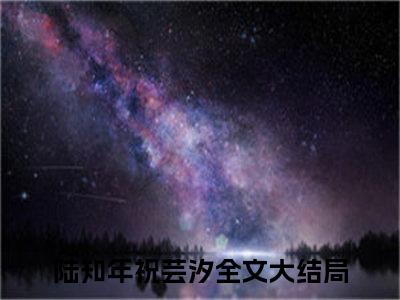 陆知年祝芸汐（陆知年祝芸汐）小说全文免费阅读无弹窗大结局_陆知年祝芸汐全文在线阅读无弹窗