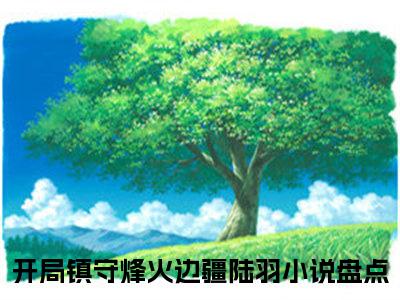 开局镇守烽火边疆陆羽（开局镇守烽火边疆陆羽）全文免费阅读-开局镇守烽火边疆陆羽最新章节在线阅读