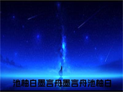 池柚白墨言舟免费阅读全文免费阅读无弹窗大结局_ (墨言舟池柚白小说免费阅读)池柚白墨言舟最新章节阅读