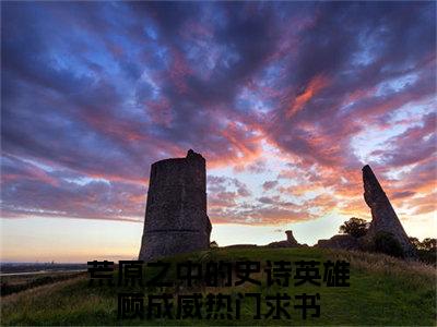 荒原之中的史诗英雄顾成威完整版全文在线赏析-荒原之中的史诗英雄顾成威全文在线阅读