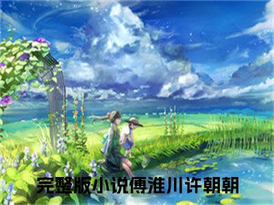 傅淮川许朝朝抖音完结版阅读《傅淮川许朝朝抖音》最新章节目录好书推荐_(傅淮川许朝朝)