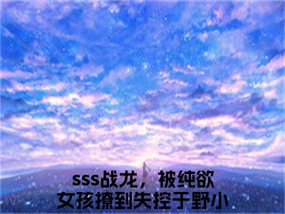 sss战龙，被纯欲女孩撩到失控于野全文免费阅读无弹窗大结局_（sss战龙，被纯欲女孩撩到失控于野无弹窗）sss战龙，被纯欲女孩撩到失控于野全文阅读最新章节列表笔趣阁