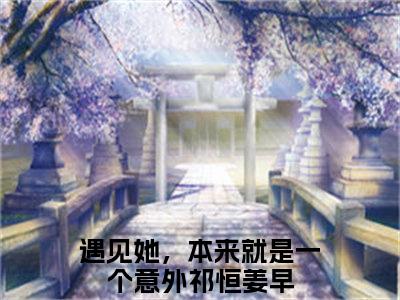 祁恒姜早（遇见她，本来就是一个意外）全文免费阅读_祁恒姜早言诺诺,井傅宸小说最新章节列表笔趣阁