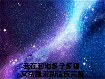 我在封地多子多福，女帝跪求别造反（徐信）小说免费阅读_我在封地多子多福，女帝跪求别造反精选小说全文阅读（徐信）