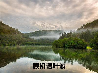 一切都是镜花水月一场空（顾初语叶诚）全网首发小说-小说顾初语叶诚（一切都是镜花水月一场空）完整版全文在线赏析