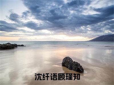 沈纤语顾瑾知（沈纤语顾瑾知）全文免费阅读无弹窗大结局_沈纤语顾瑾知最新章节列表