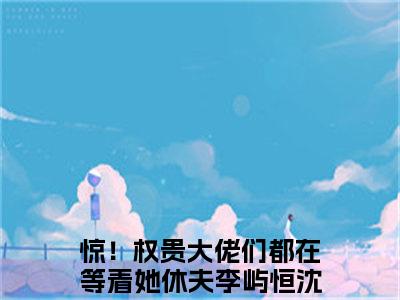 【新书】《惊！权贵大佬们都在等着她休夫》全文免费阅读无弹窗大结局-李屿恒沈时好全文全章节免费阅读