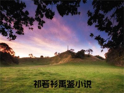 祁若衫禹鉴（祁若衫禹鉴全文）全文免费阅读无弹窗大结局_（祁若衫禹鉴）祁若衫禹鉴全文小说最新章节列表笔趣阁（祁若衫禹鉴全文）