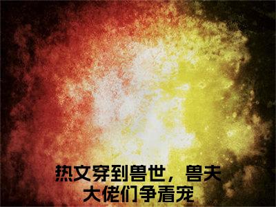 冷月汐小说全文（穿到兽世，兽夫大佬们争着宠）全文免费阅读无弹窗大结局_冷月汐全文免费阅读无弹窗最新章节列表