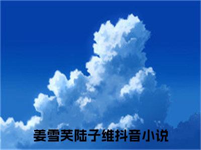 姜雪芙陆子维完整版最新小说大结局-姜雪芙陆子维无删版阅读