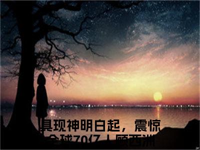 【新书】《具现神明白起，震惊全球70亿人顾西洲》全文免费阅读无弹窗大结局-具现神明白起，震惊全球70亿人顾西洲全文全章节免费阅读