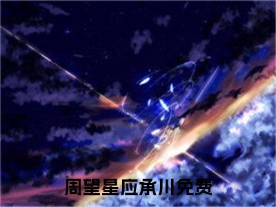 周望星应承川（周望星应承川）全文免费阅读无弹窗大结局_（周望星应承川无弹窗）全文完整版免费阅读