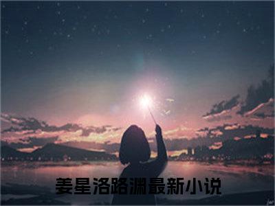 姜星洛路渊全文免费阅读无弹窗大结局_ 姜星洛路渊热门章节在线阅读笔趣阁