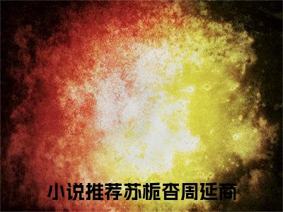 苏栀杳周延商（苏栀杳周延商小说）全文免费阅读无弹窗大结局_苏栀杳周延商小说最新章节列表_笔趣阁（苏栀杳周延商）