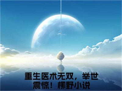 （完整版）重生医术无双，举世震惊！柳野（重生医术无双，举世震惊！柳野）小说推荐-重生医术无双，举世震惊！柳野热文小说免费阅读全文