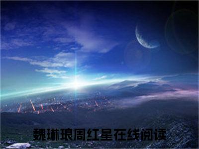 魏琳琅周红星（魏琳琅周红星)全文免费阅读无弹窗大结局_魏琳琅周红星（魏琳琅周红星）全文完整无删减版免费阅读（魏琳琅周红星）