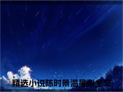 陈时景温星梨(陈时景温星梨)全文免费阅读无弹窗大结局_陈时景温星梨