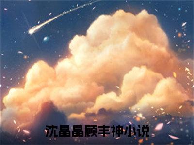 沈晶晶顾丰神（沈晶晶顾丰神）全文免费阅读无弹窗大结局_(沈晶晶顾丰神)免费阅读无弹窗最新章节列表