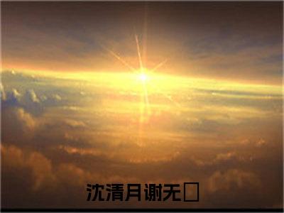 沈清月谢无氿（沈清月谢无氿）在哪免费看-小说（沈清月谢无氿）沈清月谢无氿全文最新章节免费阅读