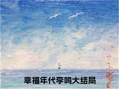 幸福年代李鸣（幸福年代李鸣）全文免费阅读无弹窗大结局_幸福年代李鸣全文免费阅读