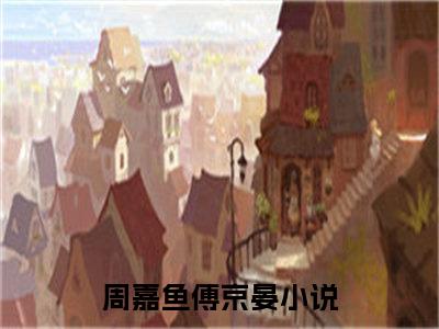 周嘉鱼傅京晏（周嘉鱼傅京晏）全文免费阅读无弹窗大结局_周嘉鱼傅京晏小说免费最新章节列表_笔趣阁