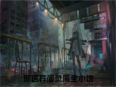 （完整版）热文邪医异闻录周全小说阅读-邪医异闻录周全全文抖音热推