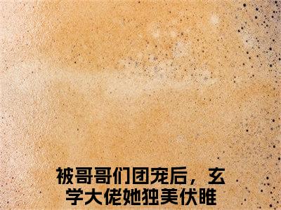 被哥哥们团宠后，玄学大佬她独美伏睢(被哥哥们团宠后，玄学大佬她独美伏睢)全文免费阅读大结局_被哥哥们团宠后，玄学大佬她独美伏睢免费在线阅读_笔趣阁（被哥哥们团宠后，玄学大佬她独美伏睢）