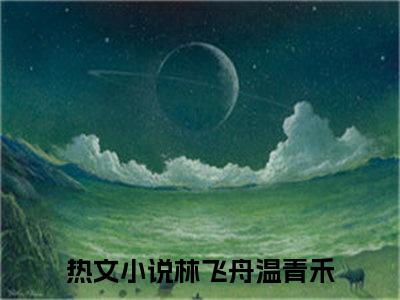 林飞舟温青禾（林飞舟温青禾）小说大结局全文免费阅读-林飞舟温青禾抖音小说