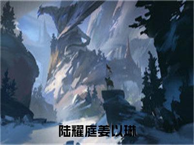 （陆耀庭姜以琳）抖音陆耀庭姜以琳小说阅读完结版-小说陆耀庭姜以琳全文免费阅读