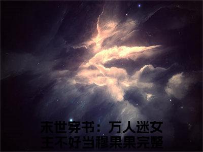 末世穿书：万人迷女主不好当穆果果全文免费阅读_末世穿书：万人迷女主不好当穆果果（末世穿书：万人迷女主不好当穆果果）小说在线阅读最新章节列表笔趣阁