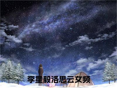 李星毅洛思云小说大结局免费阅读，李星毅洛思云抖音新上热文分享