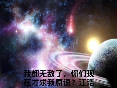 《我都无敌了，你们现在才求我原谅？江浩》全文免费阅读最新章节大结局-我都无敌了，你们现在才求我原谅？江浩 全文全章节免费阅读