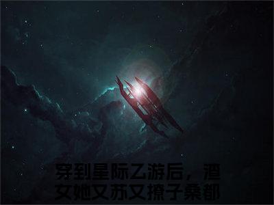 穿到星际乙游后，渣女她又苏又撩子桑（穿到星际乙游后，渣女她又苏又撩子桑）小说全文免费阅读正版无弹窗_(穿到星际乙游后，渣女她又苏又撩子桑)最新章节列表