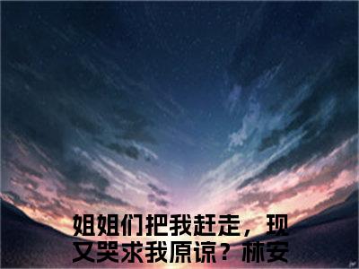 姐姐们把我赶走，现又哭求我原谅？（林安）全文免费阅读无弹窗大结局_姐姐们把我赶走，现又哭求我原谅？最新章节列表-笔趣阁林安