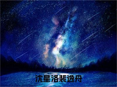 （沈星洛裴逸舟）沈星洛裴逸舟全文免费阅读无弹窗大结局_沈星洛裴逸舟全文免费完结版阅读（沈星洛裴逸舟）