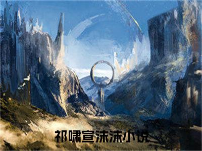 祁啸宣沫沫（祁啸宣沫沫全章节完整版）免费阅读-祁啸宣沫沫全文无删减阅读