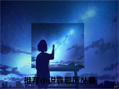 袁恩厉丛晏（袁恩厉丛晏）全文免费阅读-袁恩厉丛晏最新章节在线阅读