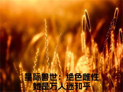 (番外)+(全文)星际兽世：绝色雌性她是万人迷小说免费下载阅读星际兽世：绝色雌性她是万人迷小说最新章节列表_笔趣阁（星际兽世：绝色雌性她是万人迷）