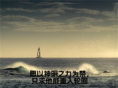 2023年精选热门愿以神明之力为祭，只求他能重入轮回全文无删减版在线阅读