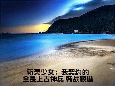 斩灵少女：我契约的全是上古神兵( 韩战顾琳)小说全文免费阅读无弹窗大结局_斩灵少女：我契约的全是上古神兵最新章节列表