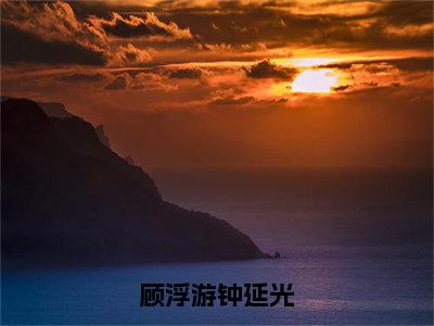 顾浮游钟延光(钟延光顾浮游)全文免费阅读_顾浮游钟延光（钟延光顾浮游在线小说免费阅读）全文阅读