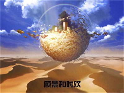 主角为时欢顾景和的小说-顾景和时欢（时欢顾景和）全文最新完整版阅读